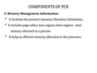 COMPONENTS OF PCB
5. Memory Management Information:
 It Includes the process's memory allocation information.
 It includes page tables, base register, limit register , total
memory allocated to a process.
 It helps in efficient memory allocation to the processes.
 