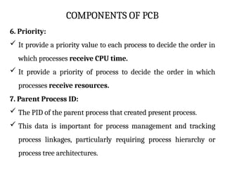 COMPONENTS OF PCB
6. Priority:
 It provide a priority value to each process to decide the order in
which processes receive CPU time.
 It provide a priority of process to decide the order in which
processes receive resources.
7. Parent Process ID:
 The PID of the parent process that created present process.
 This data is important for process management and tracking
process linkages, particularly requiring process hierarchy or
process tree architectures.
 