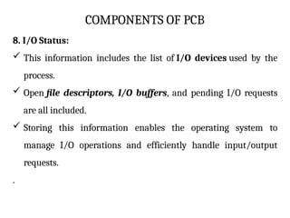 COMPONENTS OF PCB
8. I/O Status:
 This information includes the list of I/O devices used by the
process.
 Open file descriptors, I/O buffers, and pending I/O requests
are all included.
 Storing this information enables the operating system to
manage I/O operations and efficiently handle input/output
requests.
.
 