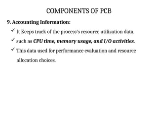 COMPONENTS OF PCB
9. Accounting Information:
 It Keeps track of the process's resource utilization data.
 such as CPU time, memory usage, and I/O activities.
 This data used for performance evaluation and resource
allocation choices.
 