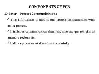 COMPONENTS OF PCB
10. Inter – Process Communication :
 This information is used to one process communicates with
other process.
It includes communication channels, message queues, shared
memory regions etc.
It allows processes to share data successfully.
 