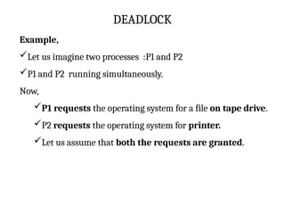 DEADLOCK
Example,
Let us imagine two processes :P1 and P2
P1 and P2 running simultaneously.
Now,
P1 requests the operating system for a file on tape drive.
P2 requests the operating system for printer.
Let us assume that both the requests are granted.
 