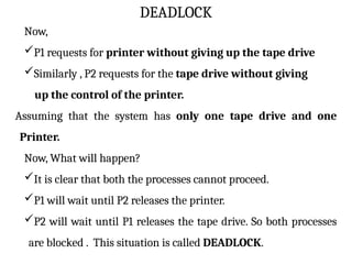 DEADLOCK
Now,
P1 requests for printer without giving up the tape drive
Similarly , P2 requests for the tape drive without giving
up the control of the printer.
Assuming that the system has only one tape drive and one
Printer.
Now, What will happen?
It is clear that both the processes cannot proceed.
P1 will wait until P2 releases the printer.
P2 will wait until P1 releases the tape drive. So both processes
are blocked . This situation is called DEADLOCK.
 