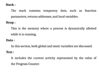 Stack :
The stack contains temporary data, such as function
parameters, returns addresses, and local variables.
Heap :
This is the memory where a process is dynamically allotted
while it is running.
Data :
In this section, both global and static variables are discussed.
Text :
It includes the current activity represented by the value of
the Program Counter.
 
