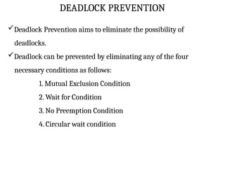 DEADLOCK PREVENTION
Deadlock Prevention aims to eliminate the possibility of
deadlocks.
Deadlock can be prevented by eliminating any of the four
necessary conditions as follows:
1. Mutual Exclusion Condition
2. Wait for Condition
3. No Preemption Condition
4. Circular wait condition
 