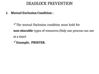 DEADLOCK PREVENTION
1. Mutual Exclusion Condition :
The mutual Exclusion condition must hold for
non-sharable types of resources.(Only one process can use
at a time)
Example, PRINTER.
 