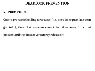 DEADLOCK PREVENTION
NO PREMPTION :
Once a process is holding a resource ( i.e. once its request has been
granted ), then that resource cannot be taken away from that
process until the process voluntarily releases it.
 