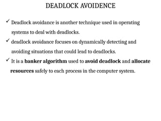 DEADLOCK AVOIDENCE
 Deadlock avoidance is another technique used in operating
systems to deal with deadlocks.
 deadlock avoidance focuses on dynamically detecting and
avoiding situations that could lead to deadlocks.
 It is a banker algorithm used to avoid deadlock and allocate
resources safely to each process in the computer system.
 