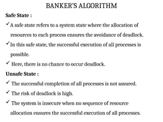 BANKER’S ALGORITHM
Safe State :
A safe state refers to a system state where the allocation of
resources to each process ensures the avoidance of deadlock.
In this safe state, the successful execution of all processes is
possible.
 Here, there is no chance to occur deadlock.
Unsafe State :
 The successful completion of all processes is not assured.
 The risk of deadlock is high.
 The system is insecure when no sequence of resource
allocation ensures the successful execution of all processes.
 