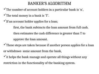 BANKER’S ALGORITHM
The number of account holders in a particular bank is 'n',
The total money in a bank is 'T'.
If an account holder applies for a loan;
first, the bank subtracts the loan amount from full cash.
then estimates the cash difference is greater than T to
approve the loan amount.
These steps are taken because if another person applies for a loan
or withdraws some amount from the bank,
it helps the bank manage and operate all things without any
restriction in the functionality of the banking system.
 