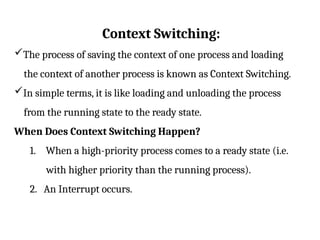 Context Switching:
The process of saving the context of one process and loading
the context of another process is known as Context Switching.
In simple terms, it is like loading and unloading the process
from the running state to the ready state.
When Does Context Switching Happen?
1. When a high-priority process comes to a ready state (i.e.
with higher priority than the running process).
2. An Interrupt occurs.
 