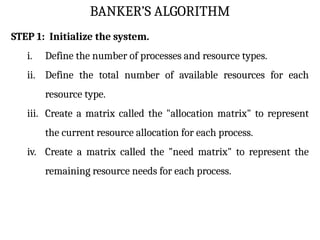 BANKER’S ALGORITHM
STEP 1: Initialize the system.
i. Define the number of processes and resource types.
ii. Define the total number of available resources for each
resource type.
iii. Create a matrix called the "allocation matrix" to represent
the current resource allocation for each process.
iv. Create a matrix called the "need matrix" to represent the
remaining resource needs for each process.
 
