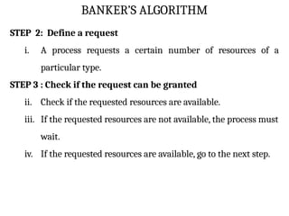 BANKER’S ALGORITHM
STEP 2: Define a request
i. A process requests a certain number of resources of a
particular type.
STEP 3 : Check if the request can be granted
ii. Check if the requested resources are available.
iii. If the requested resources are not available, the process must
wait.
iv. If the requested resources are available, go to the next step.
 
