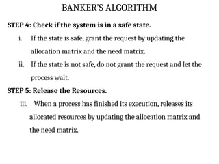 BANKER’S ALGORITHM
STEP 4: Check if the system is in a safe state.
i. If the state is safe, grant the request by updating the
allocation matrix and the need matrix.
ii. If the state is not safe, do not grant the request and let the
process wait.
STEP 5: Release the Resources.
iii. When a process has finished its execution, releases its
allocated resources by updating the allocation matrix and
the need matrix.
 
