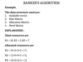 BANKER’S ALGORITHM
Example,
The data structure used are:
1. Available vector
2. Max Matrix
3. Allocation Matrix
4. Need Matrix
EXPLANATION :
Total resources are
R1 = 10, R2 = 5, R3 = 7.
allocated resources are
R1 = (0+2+3+2 =) 7,
R2 = (1+0+0+1 =) 2,
R3 = (0+0+2+1 =) 3.
 