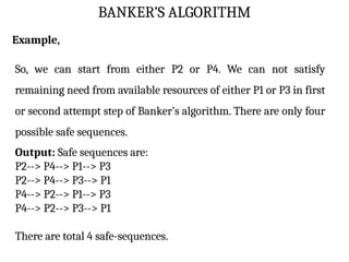 BANKER’S ALGORITHM
Example,
So, we can start from either P2 or P4. We can not satisfy
remaining need from available resources of either P1 or P3 in first
or second attempt step of Banker’s algorithm. There are only four
possible safe sequences.
Output: Safe sequences are:
P2--> P4--> P1--> P3
P2--> P4--> P3--> P1
P4--> P2--> P1--> P3
P4--> P2--> P3--> P1
There are total 4 safe-sequences.
 