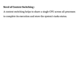 Need of Context Switching :
A context switching helps to share a single CPU across all processes
to complete its execution and store the system's tasks status.
 