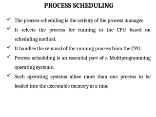 PROCESS SCHEDULING
 The process scheduling is the activity of the process manager.
 It selects the process for running to the CPU based on
scheduling method.
 It handles the removal of the running process from the CPU.
 Process scheduling is an essential part of a Multiprogramming
operating systems.
 Such operating systems allow more than one process to be
loaded into the executable memory at a time
 