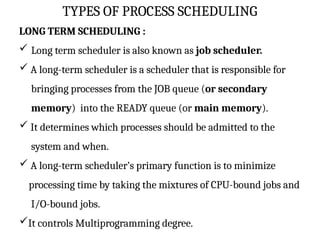 TYPES OF PROCESS SCHEDULING
LONG TERM SCHEDULING :
 Long term scheduler is also known as job scheduler.
 A long-term scheduler is a scheduler that is responsible for
bringing processes from the JOB queue (or secondary
memory) into the READY queue (or main memory).
 It determines which processes should be admitted to the
system and when.
 A long-term scheduler’s primary function is to minimize
processing time by taking the mixtures of CPU-bound jobs and
I/O-bound jobs.
It controls Multiprogramming degree.
 