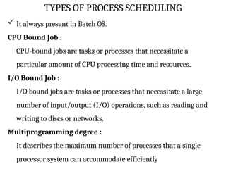TYPES OF PROCESS SCHEDULING
 It always present in Batch OS.
CPU Bound Job :
CPU-bound jobs are tasks or processes that necessitate a
particular amount of CPU processing time and resources.
I/O Bound Job :
I/O bound jobs are tasks or processes that necessitate a large
number of input/output (I/O) operations, such as reading and
writing to discs or networks.
Multiprogramming degree :
It describes the maximum number of processes that a single-
processor system can accommodate efficiently
 