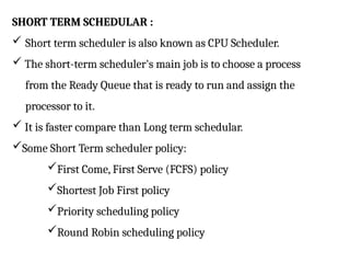 SHORT TERM SCHEDULAR :
 Short term scheduler is also known as CPU Scheduler.
 The short-term scheduler's main job is to choose a process
from the Ready Queue that is ready to run and assign the
processor to it.
 It is faster compare than Long term schedular.
Some Short Term scheduler policy:
First Come, First Serve (FCFS) policy
Shortest Job First policy
Priority scheduling policy
Round Robin scheduling policy
 
