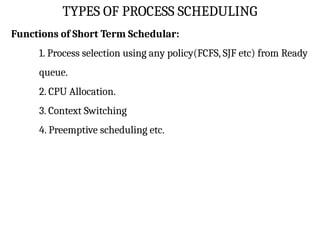 TYPES OF PROCESS SCHEDULING
Functions of Short Term Schedular:
1. Process selection using any policy(FCFS, SJF etc) from Ready
queue.
2. CPU Allocation.
3. Context Switching
4. Preemptive scheduling etc.
 