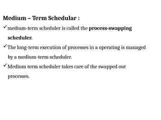 Medium – Term Schedular :
medium-term scheduler is called the process-swapping
scheduler.
The long-term execution of processes in a operating is managed
by a medium-term scheduler.
Medium term scheduler takes care of the swapped out
processes.
 