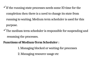 If the running state processes needs some IO time for the
completion then there is a need to change its state from
running to waiting. Medium term scheduler is used for this
purpose.
The medium term scheduler is responsible for suspending and
resuming the processes.
Functions of Medium-Term Scheduler :
1. Managing blocked or waiting-for processes
2. Managing resource usage etc
 