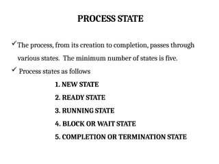 PROCESS STATE
The process, from its creation to completion, passes through
various states. The minimum number of states is five.
 Process states as follows
1. NEW STATE
2. READY STATE
3. RUNNING STATE
4. BLOCK OR WAIT STATE
5. COMPLETION OR TERMINATION STATE
 