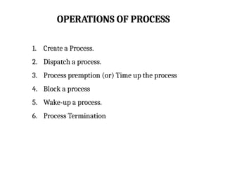 OPERATIONS OF PROCESS
1. Create a Process.
2. Dispatch a process.
3. Process premption (or) Time up the process
4. Block a process
5. Wake-up a process.
6. Process Termination
 