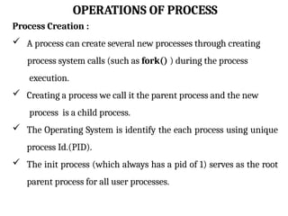 OPERATIONS OF PROCESS
Process Creation :
 A process can create several new processes through creating
process system calls (such as fork() ) during the process
execution.
 Creating a process we call it the parent process and the new
process is a child process.
 The Operating System is identify the each process using unique
process Id.(PID).
 The init process (which always has a pid of 1) serves as the root
parent process for all user processes.
 