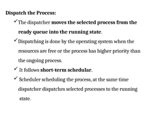 Dispatch the Process:
The dispatcher moves the selected process from the
ready queue into the running state.
Dispatching is done by the operating system when the
resources are free or the process has higher priority than
the ongoing process.
 It follows short-term schedular.
 Scheduler scheduling the process, at the same time
dispatcher dispatches selected processes to the running
state.
 