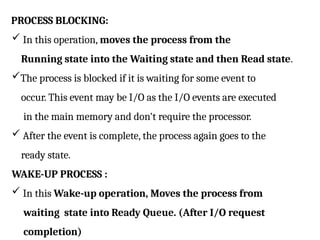 PROCESS BLOCKING:
 In this operation, moves the process from the
Running state into the Waiting state and then Read state.
The process is blocked if it is waiting for some event to
occur. This event may be I/O as the I/O events are executed
in the main memory and don't require the processor.
 After the event is complete, the process again goes to the
ready state.
WAKE-UP PROCESS :
 In this Wake-up operation, Moves the process from
waiting state into Ready Queue. (After I/O request
completion)
 
