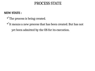 PROCESS STATE
NEW STATE :
The process is being created.
It means a new process that has been created. But has not
yet been admitted by the OS for its execution.
 