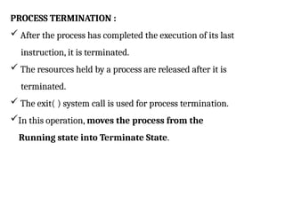 PROCESS TERMINATION :
 After the process has completed the execution of its last
instruction, it is terminated.
 The resources held by a process are released after it is
terminated.
 The exit( ) system call is used for process termination.
In this operation, moves the process from the
Running state into Terminate State.
 