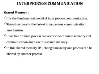 INTERPROCESS COMMUNICATION
Shared Memory :
It is the fundamental model of inter process communication.
Shared memory is the fastest inter-process communication
mechanism.
Here, two or more process can access the common memory and
communication done via this shared memory.
In this shared memory IPC, changes made by one process can be
viewed by another process.
 