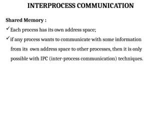 INTERPROCESS COMMUNICATION
Shared Memory :
Each process has its own address space;
if any process wants to communicate with some information
from its own address space to other processes, then it is only
possible with IPC (inter-process communication) techniques.
 