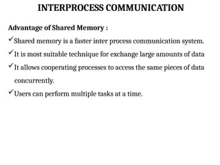 INTERPROCESS COMMUNICATION
Advantage of Shared Memory :
Shared memory is a faster inter process communication system.
It is most suitable technique for exchange large amounts of data
It allows cooperating processes to access the same pieces of data
concurrently.
Users can perform multiple tasks at a time.
 