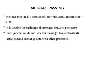 MESSAGE PASSING
Message passing is a method of Inter Process Communication
in OS.
 It is used to the exchange of messages between processes.
 Each process sends and receives messages to coordinate its
activities and exchange data with other processes.
 