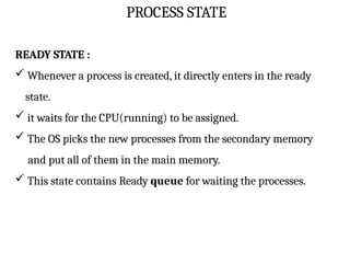 PROCESS STATE
READY STATE :
 Whenever a process is created, it directly enters in the ready
state.
 it waits for the CPU(running) to be assigned.
 The OS picks the new processes from the secondary memory
and put all of them in the main memory.
 This state contains Ready queue for waiting the processes.
 