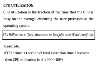 CPU UTILIZATION:
CPU utilization is the fraction of the time that the CPU is
busy on the average, executing the user processes or the
operating system.
Example,
if CPU time is 1 second of total execution time 2 seconds.
then CPU utilization is ½ x 100 = 50%
 