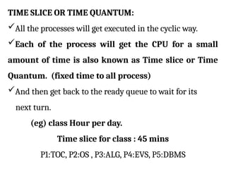 TIME SLICE OR TIME QUANTUM:
All the processes will get executed in the cyclic way.
Each of the process will get the CPU for a small
amount of time is also known as Time slice or Time
Quantum. (fixed time to all process)
And then get back to the ready queue to wait for its
next turn.
(eg) class Hour per day.
Time slice for class : 45 mins
P1:TOC, P2:OS , P3:ALG, P4:EVS, P5:DBMS
 