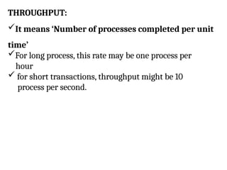 THROUGHPUT:
It means ‘Number of processes completed per unit
time’
For long process, this rate may be one process per
hour
 for short transactions, throughput might be 10
process per second.
 