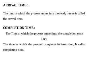 ARRIVAL TIME :
The time at which the process enters into the ready queue is called
the arrival time.
COMPLETION TIME :
The Time at which the process enters into the completion state
(or)
The time at which the process completes its execution, is called
completion time.
 