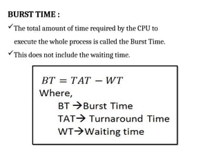 BURST TIME :
The total amount of time required by the CPU to
execute the whole process is called the Burst Time.
This does not include the waiting time.
 