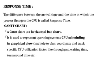 RESPONSE TIME :
The difference between the arrival time and the time at which the
process first gets the CPU is called Response Time.
GANTT CHART :
A Gantt chart is a horizontal bar chart.
It is used to represent operating systems CPU scheduling
in graphical view that help to plan, coordinate and track
specific CPU utilization factor like throughput, waiting time,
turnaround time etc.
 