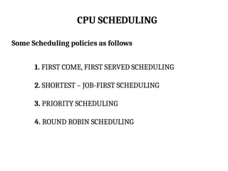 CPU SCHEDULING
Some Scheduling policies as follows
1. FIRST COME, FIRST SERVED SCHEDULING
2. SHORTEST – JOB-FIRST SCHEDULING
3. PRIORITY SCHEDULING
4. ROUND ROBIN SCHEDULING
 