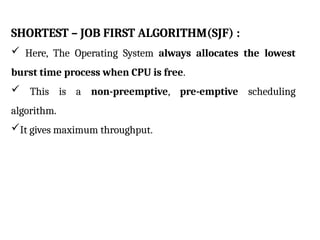 SHORTEST – JOB FIRST ALGORITHM(SJF) :
 Here, The Operating System always allocates the lowest
burst time process when CPU is free.
 This is a non-preemptive, pre-emptive scheduling
algorithm.
It gives maximum throughput.
 