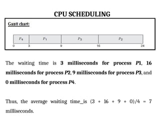 CPU SCHEDULING
The waiting time is 3 milliseconds for process P1, 16
milliseconds for process P2, 9 milliseconds for process P3, and
0 milliseconds for process P4.
Thus, the average waiting time is (3 + 16 + 9 + 0)/4 = 7
milliseconds.
 