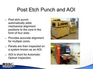 Post Etch Punch and AOI
●   Post etch punch
    automatically adds
    mechanical alignment
    positions to the core in the
    form of four slots.
●   Provides accurate alignment
    for multiple cores.
●   Panels are then inspected on
    a system known as an AOI.
●   AOI is short for Automatic
    Optical Inspection.
 
